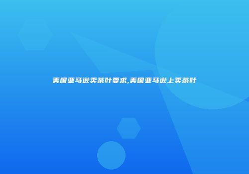 美国亚马逊卖茶叶要求,美国亚马逊上卖茶叶