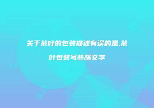 关于茶叶的包装描述有误的是,茶叶包装写些啥文字