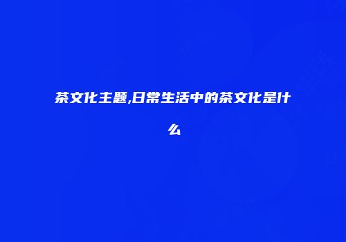 茶文化主题,日常生活中的茶文化是什么