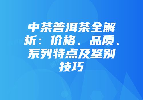 中茶普洱茶全解析：价格、品质、系列特点及鉴别技巧