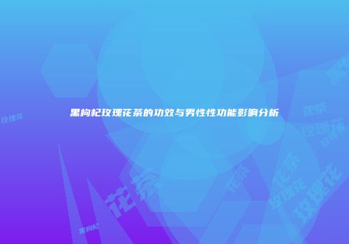 黑枸杞玫瑰花茶的功效与男性性功能影响分析