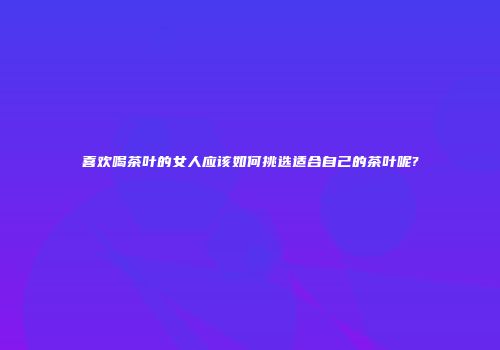喜欢喝茶叶的女人应该如何挑选适合自己的茶叶呢?