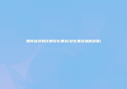 如何选择和饮用安化黑茶(安化黑茶热喝凉喝)