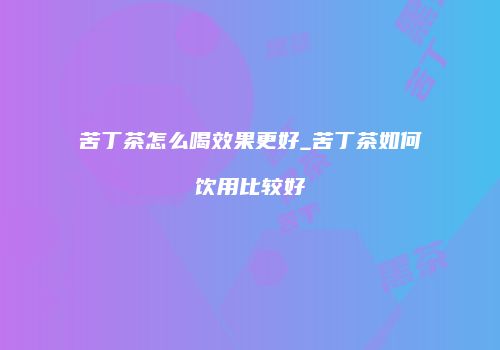 苦丁茶怎么喝效果更好_苦丁茶如何饮用比较好
