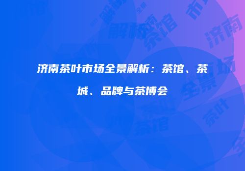 济南茶叶市场全景解析：茶馆、茶城、品牌与茶博会