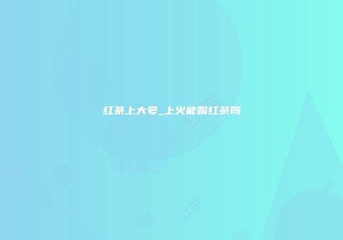 红茶上大号_上火能喝红茶吗