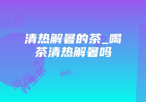 清热解暑的茶_喝茶清热解暑吗