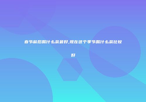 春节前后喝什么茶最好,现在这个季节喝什么茶比较好