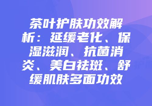 茶叶护肤功效解析：延缓老化、保湿滋润、抗菌消炎、美白祛斑、舒缓肌肤多面功效