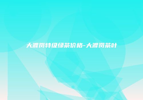 大渡岗特级绿茶价格-大渡岗茶叶