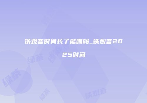 铁观音时间长了能喝吗_铁观音2025时间