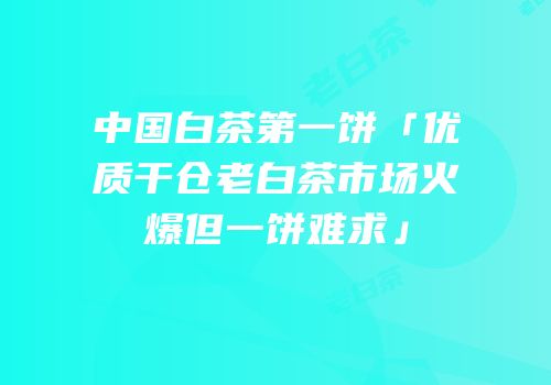 中国白茶第一饼「优质干仓老白茶市场火爆但一饼难求」