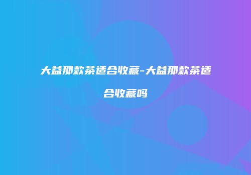 大益那款茶适合收藏-大益那款茶适合收藏吗