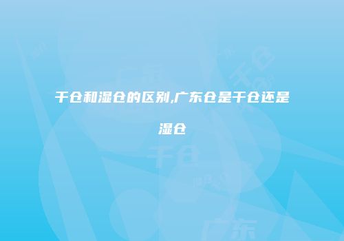 干仓和湿仓的区别,广东仓是干仓还是湿仓