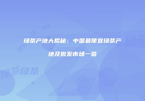 绿茶产地大揭秘：中国最便宜绿茶产地及批发市场一览