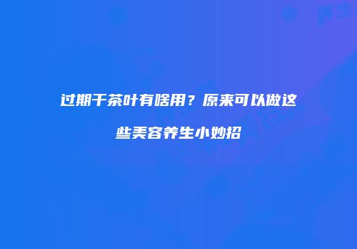 过期干茶叶有啥用？原来可以做这些美容养生小妙招
