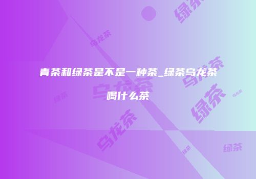 青茶和绿茶是不是一种茶_绿茶乌龙茶喝什么茶