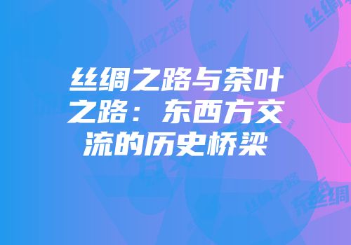丝绸之路与茶叶之路：东西方交流的历史桥梁