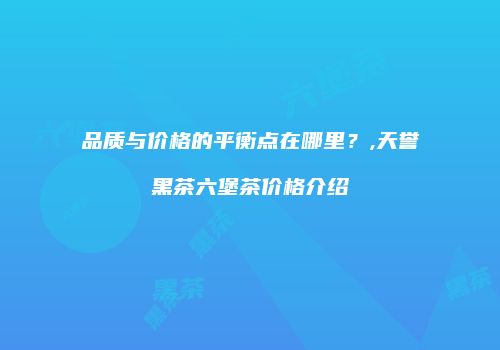 品质与价格的平衡点在哪里？,天誉黑茶六堡茶价格介绍