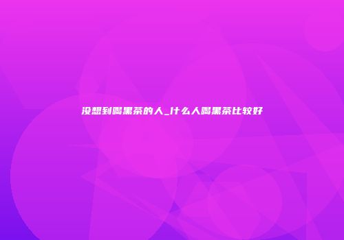 没想到喝黑茶的人_什么人喝黑茶比较好
