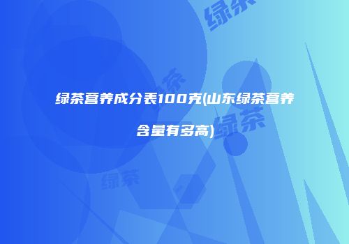 绿茶营养成分表100克(山东绿茶营养含量有多高)