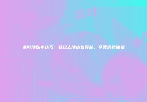 茶叶除味小技巧：轻松去除皮包异味，享受清新体验