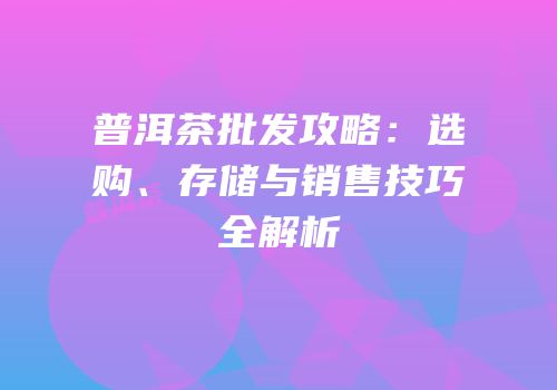普洱茶批发攻略：选购、存储与销售技巧全解析