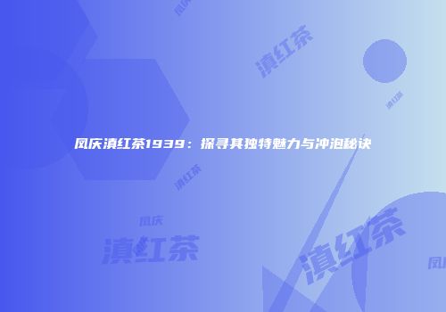 凤庆滇红茶1939：探寻其独特魅力与冲泡秘诀
