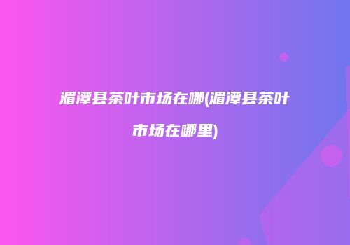 湄潭县茶叶市场在哪(湄潭县茶叶市场在哪里)