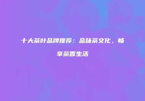 十大茶叶品牌推荐：品味茶文化，畅享茶香生活