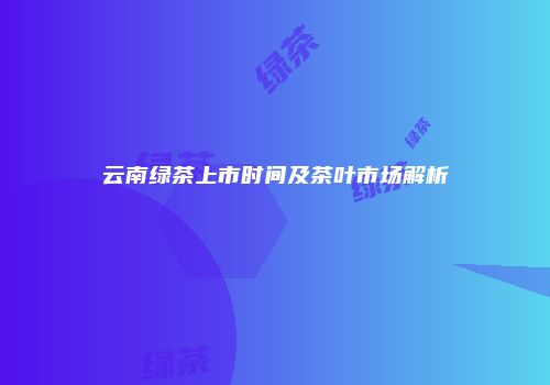 云南绿茶上市时间及茶叶市场解析