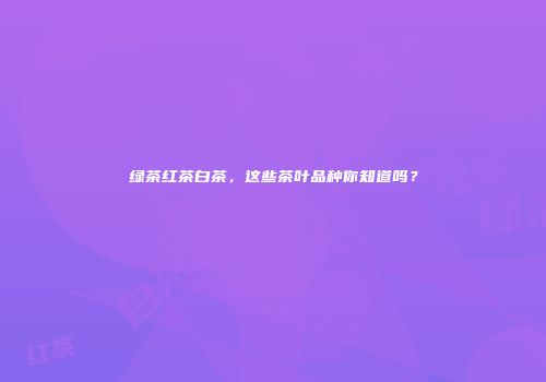 绿茶红茶白茶，这些茶叶品种你知道吗？