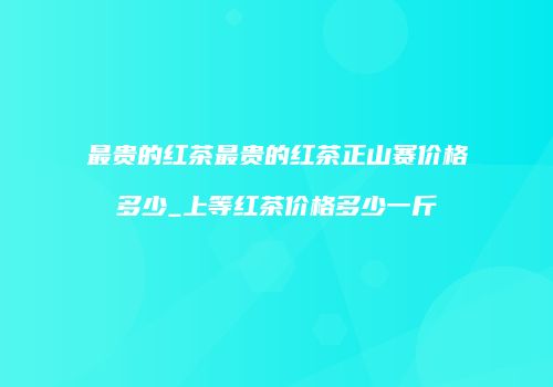 最贵的红茶最贵的红茶正山赛价格多少_上等红茶价格多少一斤