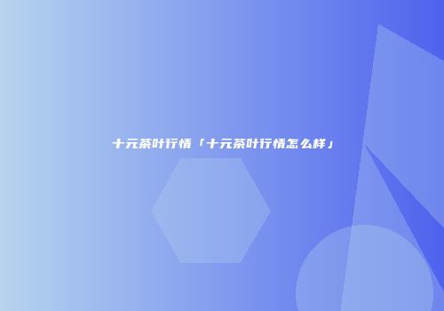 十元茶叶行情「十元茶叶行情怎么样」