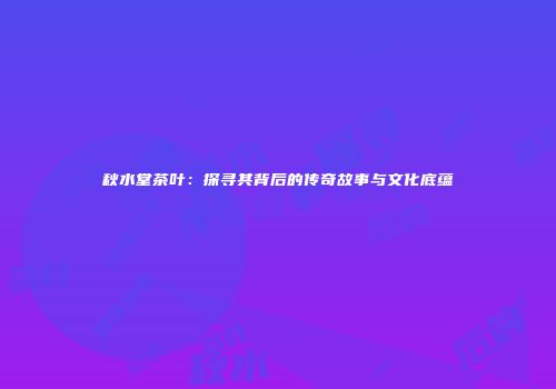 秋水堂茶叶：探寻其背后的传奇故事与文化底蕴