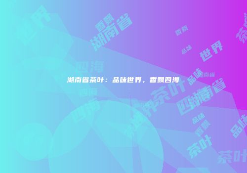 湖南省茶叶：品味世界，香飘四海