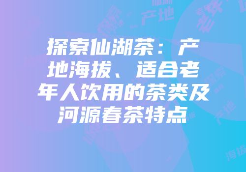 探索仙湖茶：产地海拔、适合老年人饮用的茶类及河源春茶特点