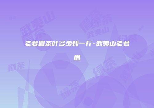 老君眉茶叶多少钱一斤-武夷山老君眉