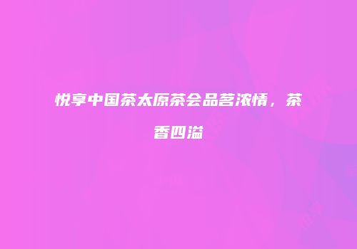 悦享中国茶太原茶会品茗浓情，茶香四溢