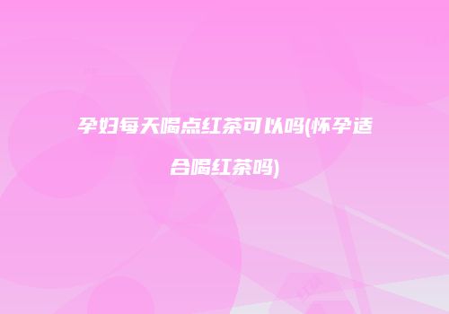 孕妇每天喝点红茶可以吗(怀孕适合喝红茶吗)