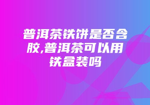 普洱茶铁饼是否含胶,普洱茶可以用铁盒装吗