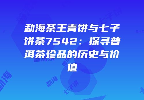 勐海茶王青饼与七子饼茶7542：探寻普洱茶珍品的历史与价值