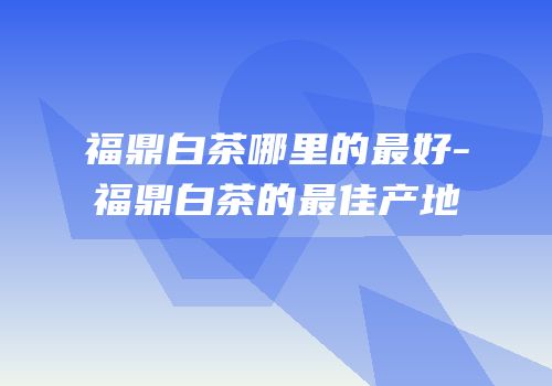 福鼎白茶哪里的最好-福鼎白茶的最佳产地