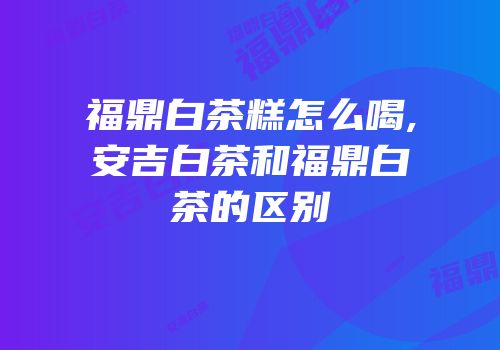 福鼎白茶糕怎么喝,安吉白茶和福鼎白茶的区别