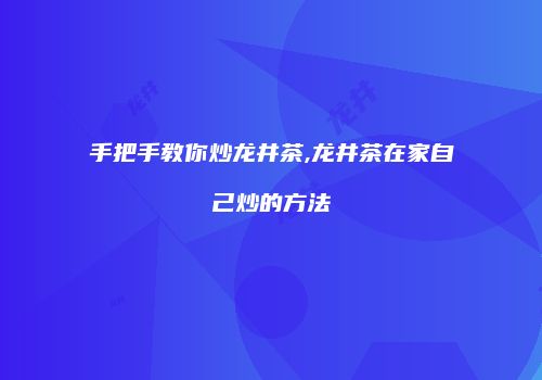 手把手教你炒龙井茶,龙井茶在家自己炒的方法