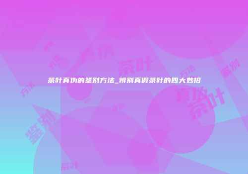 茶叶真伪的鉴别方法_辨别真假茶叶的四大妙招