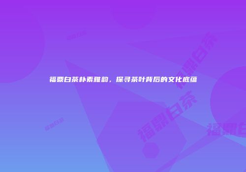 福鼎白茶朴素雅韵，探寻茶叶背后的文化底蕴