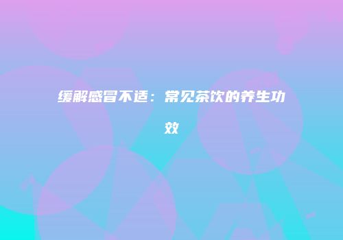 缓解感冒不适：常见茶饮的养生功效