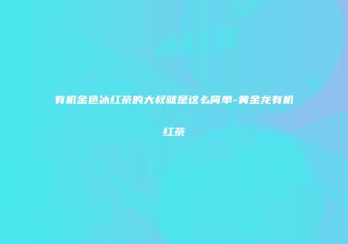 有机金色冰红茶的大叔就是这么简单-黄金龙有机红茶