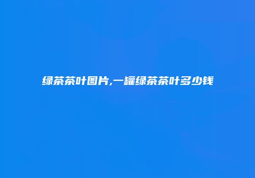 绿茶茶叶图片,一罐绿茶茶叶多少钱